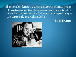 “El amor a los demás y el amor a nosotros mismos no son
alternativas opuestas. Todo lo contrario, una actitud de
amor hacia sí mismos se halla en todos aquellos que
son capaces de amar a los demás”.
Erich Fromm
 