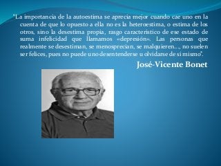 “La importancia de la autoestima se aprecia mejor cuando cae uno en la
cuenta de que lo opuesto a ella no es la heteroestima, o estima de los
otros, sino la desestima propia, rasgo característico de ese estado de
suma infelicidad que llamamos «depresión». Las personas que
realmente se desestiman, se menosprecian, se malquieren..., no suelen
ser felices, pues no puede uno desentenderse u olvidarse de sí mismo”.
José-Vicente Bonet
 