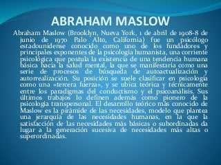 ABRAHAM MASLOW
Abraham Maslow (Brooklyn, Nueva York, 1 de abril de 1908-8 de
junio de 1970 Palo Alto, California) fue un psicólogo
estadounidense conocido como uno de los fundadores y
principales exponentes de la psicología humanista, una corriente
psicológica que postula la existencia de una tendencia humana
básica hacia la salud mental, la que se manifestaría como una
serie de procesos de búsqueda de autoactualización y
autorrealización. Su posición se suele clasificar en psicología
como una «tercera fuerza», y se ubica teórica y técnicamente
entre los paradigmas del conductismo y el psicoanálisis. Sus
últimos trabajos lo definen además como pionero de la
psicología transpersonal. El desarrollo teórico más conocido de
Maslow es la pirámide de las necesidades, modelo que plantea
una jerarquía de las necesidades humanas, en la que la
satisfacción de las necesidades más básicas o subordinadas da
lugar a la generación sucesiva de necesidades más altas o
superordinadas.
 