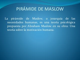 PIRÁMIDE DE MASLOW
La pirámide de Maslow, o jerarquía de las
necesidades humanas, es una teoría psicológica
propuesta por Abraham Maslow en su obra: Una
teoría sobre la motivación humana.
 