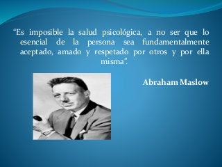 “Es imposible la salud psicológica, a no ser que lo
esencial de la persona sea fundamentalmente
aceptado, amado y respetado por otros y por ella
misma”.
Abraham Maslow
 