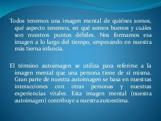 Todos tenemos una imagen mental de quiénes somos,
qué aspecto tenemos, en qué somos buenos y cuáles
son nuestros puntos débiles. Nos formamos esa
imagen a lo largo del tiempo, empezando en nuestra
más tierna infancia.
El término autoimagen se utiliza para referirse a la
imagen mental que una persona tiene de sí misma.
Gran parte de nuestra autoimagen se basa en nuestras
interacciones con otras personas y nuestras
experiencias vitales. Esta imagen mental (nuestra
autoimagen) contribuye a nuestra autoestima.
 