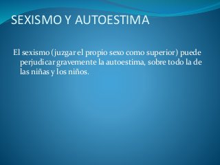 SEXISMO Y AUTOESTIMA
El sexismo (juzgar el propio sexo como superior) puede
perjudicar gravemente la autoestima, sobre todo la de
las niñas y los niños.
 