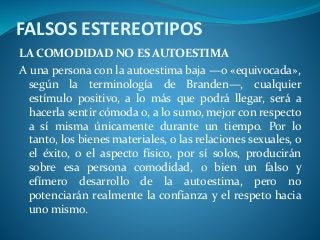 FALSOS ESTEREOTIPOS
LA COMODIDAD NO ES AUTOESTIMA
A una persona con la autoestima baja —o «equivocada»,
según la terminología de Branden—, cualquier
estímulo positivo, a lo más que podrá llegar, será a
hacerla sentir cómoda o, a lo sumo, mejor con respecto
a sí misma únicamente durante un tiempo. Por lo
tanto, los bienes materiales, o las relaciones sexuales, o
el éxito, o el aspecto físico, por sí solos, producirán
sobre esa persona comodidad, o bien un falso y
efímero desarrollo de la autoestima, pero no
potenciarán realmente la confianza y el respeto hacia
uno mismo.
 