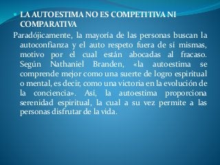  LA AUTOESTIMA NO ES COMPETITIVA NI
COMPARATIVA
Paradójicamente, la mayoría de las personas buscan la
autoconfianza y el auto respeto fuera de sí mismas,
motivo por el cual están abocadas al fracaso.
Según Nathaniel Branden, «la autoestima se
comprende mejor como una suerte de logro espiritual
o mental, es decir, como una victoria en la evolución de
la conciencia». Así, la autoestima proporciona
serenidad espiritual, la cual a su vez permite a las
personas disfrutar de la vida.
 