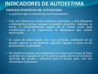 INDICADORES DE AUTOESTIMA
INDICIOS POSITIVOS DE AUTOESTIMA
 La persona que se autoestima suficientemente:
 Cree con firmeza en ciertos valores y principios, y está dispuesta
a defenderlos incluso aunque encuentre oposición. Además, se
siente lo suficientemente segura de sí misma como para
modificarlos si la experiencia le demuestra que estaba
equivocada.
 Es capaz de obrar según crea más acertado, confiando en su
propio criterio, y sin sentirse culpable cuando a otros no les
parezca bien su proceder.
 No pierde el tiempo preocupándose en exceso por lo que le haya
ocurrido en el pasado ni por lo que le pueda ocurrir en el futuro.
Aprende del pasado y proyecta para el futuro, pero vive con
intensidad el presente.
 