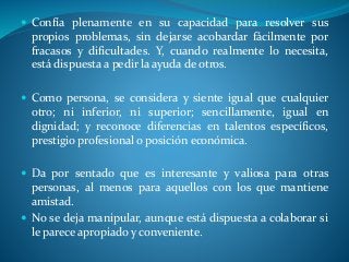  Confía plenamente en su capacidad para resolver sus
propios problemas, sin dejarse acobardar fácilmente por
fracasos y dificultades. Y, cuando realmente lo necesita,
está dispuesta a pedir la ayuda de otros.
 Como persona, se considera y siente igual que cualquier
otro; ni inferior, ni superior; sencillamente, igual en
dignidad; y reconoce diferencias en talentos específicos,
prestigio profesional o posición económica.
 Da por sentado que es interesante y valiosa para otras
personas, al menos para aquellos con los que mantiene
amistad.
 No se deja manipular, aunque está dispuesta a colaborar si
le parece apropiado y conveniente.
 