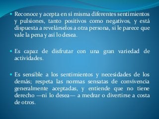  Reconoce y acepta en sí misma diferentes sentimientos
y pulsiones, tanto positivos como negativos, y está
dispuesta a revelárselos a otra persona, si le parece que
vale la pena y así lo desea.
 Es capaz de disfrutar con una gran variedad de
actividades.
 Es sensible a los sentimientos y necesidades de los
demás; respeta las normas sensatas de convivencia
generalmente aceptadas, y entiende que no tiene
derecho —ni lo desea— a medrar o divertirse a costa
de otros.
 