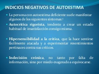 INDICIOS NEGATIVOS DE AUTOESTIMA
 La persona con autoestima deficiente suele manifestar
algunos de los siguientes síntomas:1
 Autocrítica rigorista, tendente a crear un estado
habitual de insatisfacción consigo misma.
 Hipersensibilidad a la crítica, que la hace sentirse
fácilmente atacada y a experimentar resentimientos
pertinaces contra sus críticos.
 Indecisión crónica, no tanto por falta de
información, sino por miedo exagerado a equivocarse.
 