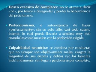  Deseo excesivo de complacer: no se atreve a decir
«no», por temor a desagradar y perder la benevolencia
del peticionario.
 Perfeccionismo, o autoexigencia de hacer
«perfectamente», sin un solo fallo, casi todo cuanto
intenta; lo cual puede llevarla a sentirse muy mal
cuando las cosas no salen con la perfección exigida.
 Culpabilidad neurótica: se condena por conductas
que no siempre son objetivamente malas, exagera la
magnitud de sus errores y delitos y/o los lamenta
indefinidamente, sin llegar a perdonarse por completo.
 