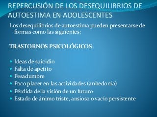 REPERCUSIÓN DE LOS DESEQUILIBRIOS DE
AUTOESTIMA EN ADOLESCENTES
Los desequilibrios de autoestima pueden presentarse de
formas como las siguientes:
TRASTORNOS PSICOLÓGICOS:
 Ideas de suicidio
 Falta de apetito
 Pesadumbre
 Poco placer en las actividades (anhedonia)
 Pérdida de la visión de un futuro
 Estado de ánimo triste, ansioso o vacío persistente
 