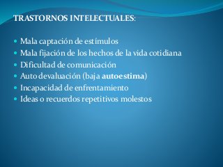 TRASTORNOS INTELECTUALES:
 Mala captación de estímulos
 Mala fijación de los hechos de la vida cotidiana
 Dificultad de comunicación
 Auto devaluación (baja autoestima)
 Incapacidad de enfrentamiento
 Ideas o recuerdos repetitivos molestos
 
