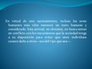 En virtud de este razonamiento, incluso los seres
humanos más viles merecen un trato humano y
considerado. Esta actitud, no obstante, no busca entrar
en conflicto con los mecanismos que la sociedad tenga
a su disposición para evitar que unos individuos
causen daño a otros—sea del tipo que sea—.
 