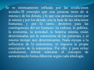 Se ve intensamente influida por las condiciones
sociales.1El concepto que una persona tiene de sí
misma y de los demás, y lo que una persona siente por
sí misma y por los demás, son la base de las relaciones
humanas, y por lo tanto, decisivos para las
contingencias del ser humano. La cultura, la política,
la economía, la sociedad, la historia misma, están
determinadas por la autoestima de las personas, y al
mismo tiempo son determinantes. Nada escapa a la
influencia de la autoestima, ni siquiera la propia
concepción de la autoestima. Por ello, y para evitar
confusiones, deberá valorarse el concepto de
autoestima de forma diferente según cada ideología.
 
