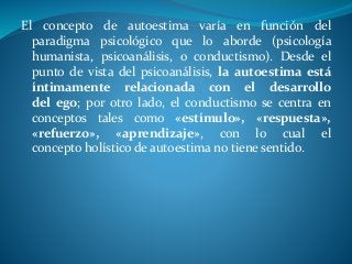 El concepto de autoestima varía en función del
paradigma psicológico que lo aborde (psicología
humanista, psicoanálisis, o conductismo). Desde el
punto de vista del psicoanálisis, la autoestima está
íntimamente relacionada con el desarrollo
del ego; por otro lado, el conductismo se centra en
conceptos tales como «estímulo», «respuesta»,
«refuerzo», «aprendizaje», con lo cual el
concepto holístico de autoestima no tiene sentido.
 