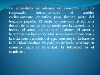  La autoestima es además un concepto que ha
traspasado frecuentemente el ámbito
exclusivamente científico para formar parte del
lenguaje popular. El budismo considera al ego una
ilusión de la mente, de tal modo que la autoestima, e
incluso el alma, son también ilusiones; el amor y
la compasión hacia todos los seres con sentimientos y
la nula consideración del ego, constituyen la base de
la felicidad absoluta. En palabras de Buda, «no hay un
camino hacia la felicidad, la felicidad es el
camino».
 