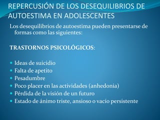 REPERCUSIÓN DE LOS DESEQUILIBRIOS DE
AUTOESTIMA EN ADOLESCENTES
Los desequilibrios de autoestima pueden presentarse de
formas como las siguientes:
TRASTORNOS PSICOLÓGICOS:
 Ideas de suicidio
 Falta de apetito
 Pesadumbre
 Poco placer en las actividades (anhedonia)
 Pérdida de la visión de un futuro
 Estado de ánimo triste, ansioso o vacío persistente
 