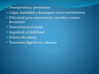  Desesperanza y pesimismo
 Culpa, inutilidad y desamparo como sentimientos
 Dificultad para concentrarse, recordar y tomar
decisiones
 Trastornos en el sueño
 Inquietud, irritabilidad
 Dolores de cabeza
 Trastornos digestivos y náuseas
 