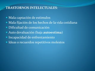 TRASTORNOS INTELECTUALES:
 Mala captación de estímulos
 Mala fijación de los hechos de la vida cotidiana
 Dificultad de comunicación
 Auto devaluación (baja autoestima)
 Incapacidad de enfrentamiento
 Ideas o recuerdos repetitivos molestos
 