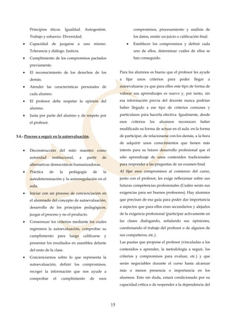15
Principios éticos. Igualdad. Autogestión.
Trabajo y esfuerzo. Diversidad.
• Capacidad de juzgarse a uno mismo.
Tolerancia y diálogo. Justicia.
• Cumplimiento de los compromisos pactados
previamente.
• El reconocimiento de los derechos de los
demás.
• Atender las características personales de
cada alumno.
• El profesor debe respetar la opinión del
alumno.
• Justa por parte del alumno y de respeto por
el profesor.
3.4.- Proceso a seguir en la autoevaluación.
• Deconstrucción del mito maestro como
autoridad institucional, a partir de
alternativas democráticas humanizadoras.
• Práctica de la pedagogía de la
autodeterminación y la autorregulación en el
aula.
• Iniciar con un proceso de concienciación en
el alumnado del concepto de autoevaluación,
desarrollo de los principios pedagógicos,
juzgar el proceso y no el producto.
• Consensuar los criterios mediante los cuales
regiremos la autoevaluación, comprobar su
cumplimiento para luego calificarse y
presentar los resultados en asamblea delante
del resto de la clase.
• Concienciarnos sobre lo que representa la
autoevaluación, definir los compromisos,
recoger la información que nos ayude a
comprobar el cumplimiento de esos
compromisos, procesamiento y análisis de
los datos, emitir un juicio o calificación final.
• Establecer los compromisos y definir cada
uno de ellos, determinar cuáles de ellos se
han conseguido.
Para los alumnos es bueno que el profesor les ayude
a fijar unos criterios para poder llegar a
autoevaluarse ya que para ellos este tipo de forma de
valorar sus aprendizajes es nuevo y, por tanto, sin
esa información previa del docente nunca podrían
haber llegado a ese tipo de criterios comunes y
particulares para hacerla efectiva. Igualmente, desde
esos criterios los alumnos reconocen haber
modificado su forma de actuar en el aula: en la forma
de participar, de relacionarse con los demás, a la hora
de adquirir unos conocimientos que tienen más
interés para su futuro desarrollo profesional que el
sólo aprendizaje de unos contenidos tradicionales
para responder a las preguntas de un examen final.
Al fijar esos compromisos al comienzo del curso,
junto con el profesor, les exige reflexionar sobre sus
futuras competencias profesionales (Cuáles serán sus
exigencias para ser buenos profesores). Hay alumnos
que precisan de esa guía para poder dar importancia
a aspectos que para ellos eran secundarios y alejados
de la exigencia profesional (participar activamente en
las clases dialogando, señalando sus opiniones,
cuestionando el trabajo del profesor o de algunos de
sus compañeros, etc.).
Las pautas que propone el profesor (vinculadas a los
contenidos a aprender, la metodología a seguir, los
criterios y compromisos para evaluar, etc.) y que
serán negociables durante el curso hasta alcanzar
más o menos presencia o importancia en los
alumnos. Esto sin duda, estará condicionado por su
capacidad crítica o de responder a la dependencia del
 