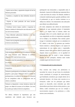 12
- Aporta nuevas ideas y argumentos después de leer los
informes personales.
- Cuestiona y completa las ideas debatidas durante la
clase.
- Expresa su visión particular del tema (revisión
emocional).
- Construye nuevos mapas, cuadros o esquemas en
donde se sintetiza la información más relevante de cada
uno de los temas tratados.
- Busca diferentes aplicaciones didácticas a las ideas
recogidas anteriormente.
- Genera nuevas preguntas que permita dar continuidad
al ciclo de conocimientos.
Valoración de los aspectos actitudinales:
Cada estudiante valorará su nivel de asistencia a lo largo
del curso, teniendo como referencia la asistencia
obligada al 80% total de horas de clase.
Valorará su nivel de puntualidad (el referente son los 5´
de cortesía).
Valorará su nivel de atención y respeto hacia el resto de
compañeros.
Valorará su participación en los debates y discusiones de
pequeño y gran grupo. Distinguir entre la cantidad de
participaciones y la calidad de las mismas. La valoración
de sus compañeros sobre su participación será un
criterio a considerar.
Valorará su disposición a tomar iniciativas dentro del
grupo, con objeto de avanzar en los debates. Así como
las ayudas que realiza al resto de compañeros.
Por último, destacaré la importancia que esta
experiencia está teniendo para favorecer una
participación más democrática y responsable entre el
alumnado. A pesar de la dificultad que representa llevar
a cabo esta forma de evaluar. No obstante, también la
evaluación tradicional genera grandes problemas entre
el profesorado ya que en muchas ocasiones no se
utilizan los criterios o los instrumentos más adecuados
para obtener una calificación justa.
Por tanto, adoptamos este criterio de autoevaluación
justificado en que representa primar el tratamiento
digno y de respeto hacia el alumno, desde una
pedagogía crítica en la acción, dejando que cada uno
vaya adquiriendo con ello un compromiso responsable
con su trabajo y sus resultados. Para concluir, quiero
recoger el comentario realizado por un estudiante de
E.F. relativo a este tema: “si queremos que nuestros
futuros alumnos o alumnas lleguen a ser capaces de
autoevaluarse de una manera justa y responsable,
debemos conocer dicho proceso desde la práctica para
después educar en la justicia y en la igualdad de
oportunidades, que les ayude a tomar decisiones
basadas en esos principios, mientras tanto resulta
complejo seguir esta forma de evaluar”.
3.- El alumnado ante la autoevaluación
Para concluir este trabajo nos planteamos la
necesidad de conocer de qué forma los estudiantes
vienen asimilando el concepto de autoevaluación,
qué finalidades consideran que cumple dentro de la
actividad docente y de forma más concreta en su
formación, cuáles son los principios que deben
apoyar su desarrollo, cómo entienden que debe
desarrollarse para hacer efectiva dicha práctica y, por
último, cuáles consideran que son sus ventajas e
inconvenientes respecto a los profesores y a ellos
mismo como estudiantes.
 