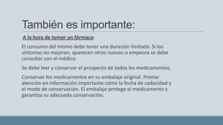 También es importante:
A la hora de tomar un fármaco:
El consumo del mismo debe tener una duración limitada. Si los
síntomas no mejoran, aparecen otros nuevos o empeora se debe
consultar con el médico.
Se debe leer y conservar el prospecto de todos los medicamentos.
Conservar los medicamentos en su embalaje original. Prestar
atención en información importante como la fecha de caducidad y
el modo de conservación. El embalaje protege el medicamento y
garantiza su adecuada conservación.
 