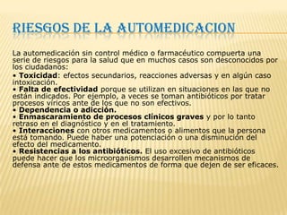 RIESGOS DE LA AUTOMEDICACION
La automedicación sin control médico o farmacéutico compuerta una
serie de riesgos para la salud que en muchos casos son desconocidos por
los ciudadanos:
• Toxicidad: efectos secundarios, reacciones adversas y en algún caso
intoxicación.
• Falta de efectividad porque se utilizan en situaciones en las que no
están indicados. Por ejemplo, a veces se toman antibióticos por tratar
procesos víricos ante de los que no son efectivos.
• Dependencia o adicción.
• Enmascaramiento de procesos clínicos graves y por lo tanto
retraso en el diagnóstico y en el tratamiento.
• Interacciones con otros medicamentos o alimentos que la persona
está tomando. Puede haber una potenciación o una disminución del
efecto del medicamento.
• Resistencias a los antibióticos. El uso excesivo de antibióticos
puede hacer que los microorganismos desarrollen mecanismos de
defensa ante de estos medicamentos de forma que dejen de ser eficaces.
 