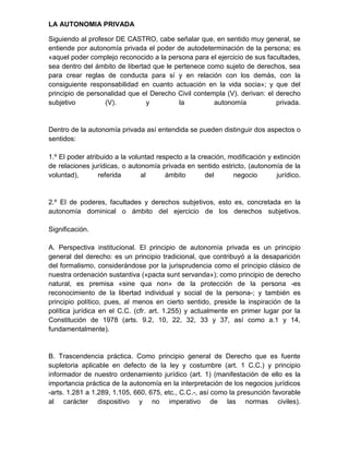 LA AUTONOMIA PRIVADA

Siguiendo al profesor DE CASTRO, cabe señalar que, en sentido muy general, se
entiende por autonomía privada el poder de autodeterminación de la persona; es
«aquel poder complejo reconocido a la persona para el ejercicio de sus facultades,
sea dentro del ámbito de libertad que le pertenece como sujeto de derechos, sea
para crear reglas de conducta para sí y en relación con los demás, con la
consiguiente responsabilidad en cuanto actuación en la vida socia»; y que del
principio de personalidad que el Derecho Civil contempla (V). derivan: el derecho
subjetivo         (V).          y         la         autonomía            privada.


Dentro de la autonomía privada así entendida se pueden distinguir dos aspectos o
sentidos:

1.º El poder atribuido a la voluntad respecto a la creación, modificación y extinción
de relaciones jurídicas, o autonomía privada en sentido estricto, (autonomía de la
voluntad),       referida       al      ámbito       del      negocio        jurídico.


2.º El de poderes, facultades y derechos subjetivos, esto es, concretada en la
autonomía dominical o ámbito del ejercicio de los derechos subjetivos.

Significación.

A. Perspectiva institucional. El principio de autonomía privada es un principio
general del derecho: es un principio tradicional, que contribuyó a la desaparición
del formalismo, considerándose por la jurisprudencia como el principio clásico de
nuestra ordenación sustantiva («pacta sunt servanda»); como principio de derecho
natural, es premisa «sine qua non» de la protección de la persona -es
reconocimiento de la libertad individual y social de la persona-; y también es
principio político, pues, al menos en cierto sentido, preside la inspiración de la
política jurídica en el C.C. (cfr. art. 1.255) y actualmente en primer lugar por la
Constitución de 1978 (arts. 9.2, 10, 22, 32, 33 y 37, así como a.1 y 14,
fundamentalmente).


B. Trascendencia práctica. Como principio general de Derecho que es fuente
supletoria aplicable en defecto de la ley y costumbre (art. 1 C.C.) y principio
informador de nuestro ordenamiento jurídico (art. 1) (manifestación de ello es la
importancia práctica de la autonomía en la interpretación de los negocios jurídicos
-arts. 1.281 a 1.289, 1.105, 660, 675, etc., C.C.-, así como la presunción favorable
al carácter dispositivo y no imperativo de las normas civiles).
 