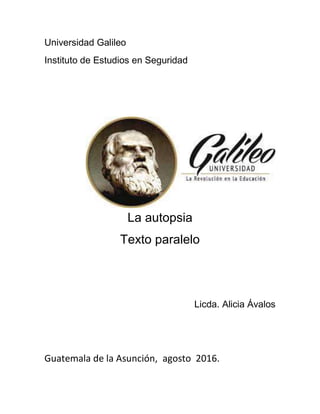 Universidad Galileo
Instituto de Estudios en Seguridad
La autopsia
Texto paralelo
Licda. Alicia Ávalos
Guatemala de la Asunción, agosto 2016.
 