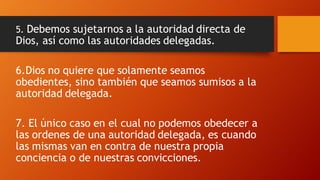5. Debemos sujetarnos a la autoridad directa de
Dios, así como las autoridades delegadas.
6.Dios no quiere que solamente seamos
obedientes, sino también que seamos sumisos a la
autoridad delegada.
7. El único caso en el cual no podemos obedecer a
las ordenes de una autoridad delegada, es cuando
las mismas van en contra de nuestra propia
conciencia o de nuestras convicciones.
 