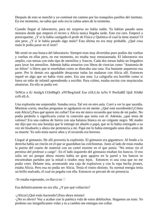 Después de esto se marchó y yo continué mi camino por los tranquilos pasillos del instituto.
En ese momento, no sabía que solo era la calma antes de la tormenta.
Cuando llegué al laboratorio, para mi sorpresa no había nadie. Ya habían pasado unos
minutos desde que empezó el recreo y Alicia nunca llegaba tarde. Esto era raro. Empecé a
preocuparme. ¿Y si la había castigado el profe de Física y Química el cual la tiene manía? O
aún peor, ¿Y si le había pasado algo malo? Esta última no era muy probable. ¿Qué cosa
mala le podía pasar en el insti?
Me senté en una butaca del laboratorio. Siempre eran muy divertidas pues podías dar vueltas
y vueltas en ellas pero, en ese momento, no estaba muy entusiasmada. El laboratorio era
amplio, con mesas con todo tipo de utensilios y frascos. Cada dos mesas había un fregadero
para lavar los utensilios. Además había armarios con libros de ciencias como "Anatomía de
un felino" o libros que te enseñaban como se disecaba una rana. Era bastante asqueroso esa
parte. Por lo demás era agradable desayunar todas las mañanas con Alicia allí. Entonces
reparé en algo que no había visto antes. Era una nota. La caligrafía era horrible como si
fuera un niño de infantil aprendiendo a escribir. Para colmo, estaba escrita con mayúsculas
aleatorias. En ella se podía ver:
TeNGo a tU AmIgA COnMigO. eNTRegAmE Ese cOLLAr tuYo Y PenSaRÉ QuE HARé
coN elLA.
Una explosión me sorprendió. Sonaba cerca. Tal vez en otro aula. Corrí a ver lo que sucedía.
Mientras corría, muchas preguntas se agolparon en mi mente. ¿Qué está sucediendo?¿Cómo
está Alicia?¿Para qué quiere mi collar? Ese era mi único recuerdo que tenía de mi padre. No
podía perderlo o significaría cortar la conexión que tenía con él. Además, ¿qué tenía de
valioso? Era una cadena de hierro con una balanza blanca en un colgante negro. Mi madre
me dijo que era una baratija que le entregó mi abuelo a papá, que se lo había entregado a su
vez mi bisabuelo y ahora me pertenecía a mí. Papá me lo había entregado unos días antes de
su muerte. Yo solo tenía nueve años y el recuerdo era borroso.
Llegué al gimnasio. De allí provenía la explosión. El gimnasio era gigantesco. Al fondo a la
derecha había un rincón en el que se guardaban las colchonetas. Justo al lado de estas estaba
la puerta del cuarto de material con un cartel enorme en el que ponía: "No entrar sin el
permiso del profesor a cargo". En el lado izquierdo del gimnasio estaban los bancos. O eso
solía ser así porque ahora mismo había un gran agujero en la pared y los bancos se
encontraban partidos por la mitad o tirados muy lejos. Entonces vi una cosa que no me
podía creer. Delante mía, arrastrando una caja de explosivos y con la ropa hecha jirones,
estaba Alicia. Pero esa no podía ser Alicia. Tenía el rostro distinto. Su normal energía tenía
un brillo malvado, el cual no pegaba con ella. Entonces se percató de mi presencia.
-Te estaba esperando, co-llar-ci-to ♡
Esa definitivamente no era ella. ¿Y por qué collarcito?
-¿Alicia?¿Qué estás haciendo?¡Para ahora mismo!
-¿No es obvio? Voy a acabar con la patética vida de estos debiluchos. Hagamos un trato. Yo
perdono sus insignificantes vidas y tu a cambio me entregas ese collar.
 