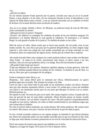 -Yo...
-¡NO SE LO DES!
En ese mismo instante Frank apareció por la puerta. Llevaba una ropa (si así se le puede
llamar...) muy distinta a la de antes. En ese momento llevaba el torso al descubierto y una
especie de falda blanca (muy varonil...) con un cinturón decorado con un símbolo en forma
de lechuza. En la mano derecha tenía un báculo de madera.
-Esa no es tu amiga -Señaló a Alicia -Es Bécquer, un poderoso brujo de más de 500 años.
¡Está controlando su mente!
-¿Bécquer?¿Como el poeta?- Pregunté.
-¡Exacto! ¡Su objetivo es conseguir los símbolos de poder de las seis familias antiguas! Yo
pertenezco a la familia Marions la cual guarda la sabiduría. Tú perteneces a la familia
Roger, la cual guarda el poder de la justicia. Tu símbolo de poder es ese collar.
Miré de nuevo el collar. Ahora sentía que se hacía más pesado. No me podía creer lo que
estaba oyendo. Yo, una chica que pasa por lo general desapercibida, no tiene ningún rasgo
especial y solo tenía una amiga (la cual estaba controlada por un brujo malvado en esos
instantes), ahora era importante de alguna forma. Sentía que mi cerebro iba a explotar.
-He estado leyendo libros muy antiguos los cuales podrían indicar como acabar con Bécquer
-Dijo Frank - Si están en lo cierto, necesitamos más fuerza, es decir, juntar a las seis
familias. Aún así creo que podemos salvar a tu amiga. Para ello necesitamos tu poder.
-¿Mi poder?¿Qué tengo que hacer?
-Cada uno despierta de una manera. Despertar significa adoptar tu forma guerrera. Solo dos
de las seis familias pueden liberar las mentes de las víctimas. Tu familia es una de ellas. La
mía no. Pero juro que te protegeré de los peligros.
Frank se interpuso entre Alicia y yo.
Despertar... Eso suena difícil pero lo intentaré por Alicia. Definitivamente no quiero
perderla igual que mi padre. Ella siempre ha estado a mi lado.
Cerré los ojos y me centré todo lo que pude en los momentos vividos con Alicia. Pasaron
ante mis ojos muchos momentos felices y otros tristes. Es verdad que a veces me enfadaba
con Alicia y me molestaba mucho pero no era justo que Bécquer se hiciera con su mente.
Definitivamente no.
De repente lo noté. No tenía los pies en el suelo. Mi cuerpo empezó a tiritar. Cuando abrí los
ojos me percaté de que mi ropa había cambiado. Ahora llevaba puesto un bonito vestido
morado de tirantes, con un bonito cinturón de cuero. Mi pelo apareció sorprendentemente
recogido en una trenza. Además, mi collar se había transformado en una diadema negra que
aún conservaba el símbolo.
No solo el exterior había cambiado, me sentía distinta. Me sentía poderosa. Mi cuerpo tomó
el control. Mis manos, mis pies e incluso mi boca hicieron lo que les daba la gana.
Se oía a Frank recitando conjuros (o eso supuse porque no entendía lo que decía) mientras
que Alicia los esquivaba todos con una rapidez increíble para lo que era normal en ella. Solo
os digo que solía obtener la menor puntuación en los test de velocidad de educación física.
Elevé mis manos de manera que parecía que hablaba con el techo.
-Regresa a tu lugar de origen. Ni la luna ni el Sol te dejaran volver.
 
