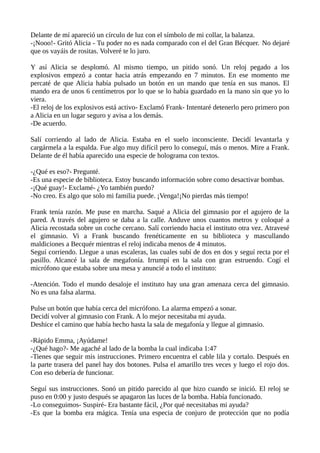 Delante de mí apareció un círculo de luz con el símbolo de mi collar, la balanza.
-¡Nooo!- Gritó Alicia - Tu poder no es nada comparado con el del Gran Bécquer. No dejaré
que os vayáis de rositas. Volveré te lo juro.
Y así Alicia se desplomó. Al mismo tiempo, un pitido sonó. Un reloj pegado a los
explosivos empezó a contar hacia atrás empezando en 7 minutos. En ese momento me
percaté de que Alicia había pulsado un botón en un mando que tenía en sus manos. El
mando era de unos 6 centímetros por lo que se lo había guardado en la mano sin que yo lo
viera.
-El reloj de los explosivos está activo- Exclamó Frank- Intentaré detenerlo pero primero pon
a Alicia en un lugar seguro y avisa a los demás.
-De acuerdo.
Salí corriendo al lado de Alicia. Estaba en el suelo inconsciente. Decidí levantarla y
cargármela a la espalda. Fue algo muy difícil pero lo conseguí, más o menos. Mire a Frank.
Delante de él había aparecido una especie de holograma con textos.
-¿Qué es eso?- Pregunté.
-Es una especie de biblioteca. Estoy buscando información sobre como desactivar bombas.
-¡Qué guay!- Exclamé- ¿Yo también puedo?
-No creo. Es algo que solo mi familia puede. ¡Venga!¡No pierdas más tiempo!
Frank tenía razón. Me puse en marcha. Saqué a Alicia del gimnasio por el agujero de la
pared. A través del agujero se daba a la calle. Anduve unos cuantos metros y coloqué a
Alicia recostada sobre un coche cercano. Salí corriendo hacia el instituto otra vez. Atravesé
el gimnasio. Vi a Frank buscando frenéticamente en su biblioteca y mascullando
maldiciones a Becquér mientras el reloj indicaba menos de 4 minutos.
Seguí corriendo. Llegue a unas escaleras, las cuales subí de dos en dos y seguí recta por el
pasillo. Alcancé la sala de megafonía. Irrumpí en la sala con gran estruendo. Cogí el
micrófono que estaba sobre una mesa y anuncié a todo el instituto:
-Atención. Todo el mundo desaloje el instituto hay una gran amenaza cerca del gimnasio.
No es una falsa alarma.
Pulse un botón que había cerca del micrófono. La alarma empezó a sonar.
Decidí volver al gimnasio con Frank. A lo mejor necesitaba mi ayuda.
Deshice el camino que había hecho hasta la sala de megafonía y llegue al gimnasio.
-Rápido Emma, ¡Ayúdame!
-¿Qué hago?- Me agaché al lado de la bomba la cual indicaba 1:47
-Tienes que seguir mis instrucciones. Primero encuentra el cable lila y cortalo. Después en
la parte trasera del panel hay dos botones. Pulsa el amarillo tres veces y luego el rojo dos.
Con eso debería de funcionar.
Seguí sus instrucciones. Sonó un pitido parecido al que hizo cuando se inició. El reloj se
puso en 0:00 y justo después se apagaron las luces de la bomba. Había funcionado.
-Lo conseguimos- Suspiré- Era bastante fácil, ¿Por qué necesitabas mi ayuda?
-Es que la bomba era mágica. Tenía una especia de conjuro de protección que no podía
 