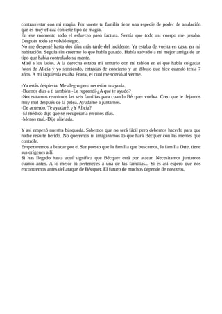 contrarrestar con mi magia. Por suerte tu familia tiene una especie de poder de anulación
que es muy eficaz con este tipo de magia.
En ese momento todo el esfuerzo pasó factura. Sentía que todo mi cuerpo me pesaba.
Después todo se volvió negro.
No me desperté hasta dos días más tarde del incidente. Ya estaba de vuelta en casa, en mi
habitación. Seguía sin creerme lo que había pasado. Había salvado a mi mejor amiga de un
tipo que había controlado su mente.
Miré a los lados. A la derecha estaba mi armario con mi tablón en el que había colgadas
fotos de Alicia y yo sonriendo, entradas de concierto y un dibujo que hice cuando tenía 7
años. A mi izquierda estaba Frank, el cual me sonrió al verme.
-Ya estás despierta. Me alegro pero necesito tu ayuda.
-Buenos días a ti también -Le reprendí-¿A qué te ayudo?
-Necesitamos reunirnos las seis familias para cuando Bécquer vuelva. Creo que le dejamos
muy mal después de la pelea. Ayudame a juntarnos.
-De acuerdo. Te ayudaré. ¿Y Alicia?
-El médico dijo que se recuperaría en unos días.
-Menos mal.-Dije aliviada.
Y así empezó nuestra búsqueda. Sabemos que no será fácil pero debemos hacerlo para que
nadie resulte herido. No queremos ni imaginarnos lo que hará Bécquer con las mentes que
controle.
Empezaremos a buscar por el Sur puesto que la familia que buscamos, la familia Orte, tiene
sus orígenes allí.
Si has llegado hasta aquí significa que Bécquer está por atacar. Necesitamos juntarnos
cuanto antes. A lo mejor tú perteneces a una de las familias... Si es así espero que nos
encontremos antes del ataque de Bécquer. El futuro de muchos depende de nosotros.
 