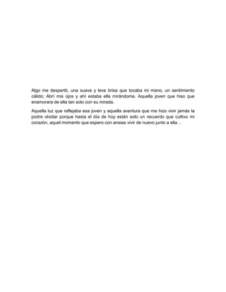 Algo me despertó, una suave y leve brisa que tocaba mi mano, un sentimiento
cálido; Abrí mis ojos y ahí estaba ella mirándome. Aquella joven que hiso que
enamorara de ella tan solo con su mirada.
Aquella luz que reflejaba esa joven y aquella aventura que me hizo vivir jamás la
podre olvidar porque hasta el día de hoy están solo un recuerdo que cultivo mi
corazón, aquel momento que espero con ansias vivir de nuevo junto a ella…
 