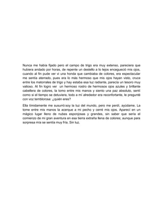 Nunca me había fijado pero el campo de trigo era muy extenso, pareciera que
hubiera andado por horas, de repente un destello a lo lejos encegueció mis ojos,
cuando al fin pude ver vi una honda que cambiaba de colores, era espectacular
me sentía aterrado, pues era lo más hermoso que mis ojos hayan visto, cruce
entre los matorrales de trigo y hay estaba esa luz radiante, parecía un tesoro muy
valioso. Al fin logro ver un hermoso rostro de hermosos ojos azules y brillante
cabellera de colores, la tomo entre mis manos y siento una paz absoluto, sentí
como si el tiempo se detuviera, todo a mí alrededor era reconfortante, le pregunté
con voz temblorosa: ¿quién eres?
Ella tímidamente me susurró:soy la luz del mundo, pero me perdí, ayúdame. La
tome entre mis manos la acerque a mi pecho y cerré mis ojos. Aparecí en un
mágico lugar lleno de nubes esponjosas y grandes, sin saber que sería el
comienzo de mi gran aventura en esa tierra extraña llena de colores; aunque para
sorpresa mía se sentía muy fría. Sin luz.
 