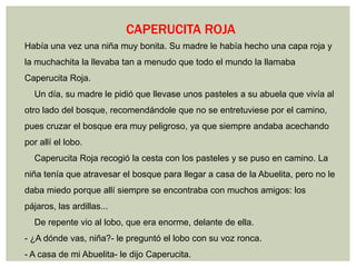 CAPERUCITA ROJA
Había una vez una niña muy bonita. Su madre le había hecho una capa roja y
la muchachita la llevaba tan a menudo que todo el mundo la llamaba
Caperucita Roja.
  Un día, su madre le pidió que llevase unos pasteles a su abuela que vivía al
otro lado del bosque, recomendándole que no se entretuviese por el camino,
pues cruzar el bosque era muy peligroso, ya que siempre andaba acechando
por allí el lobo.
  Caperucita Roja recogió la cesta con los pasteles y se puso en camino. La
niña tenía que atravesar el bosque para llegar a casa de la Abuelita, pero no le
daba miedo porque allí siempre se encontraba con muchos amigos: los
pájaros, las ardillas...
  De repente vio al lobo, que era enorme, delante de ella.
- ¿A dónde vas, niña?- le preguntó el lobo con su voz ronca.
- A casa de mi Abuelita- le dijo Caperucita.
 
