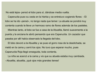 No está lejos- pensó el lobo para sí, dándose media vuelta.
  Caperucita puso su cesta en la hierba y se entretuvo cogiendo flores: - El
lobo se ha ido -pensó-, no tengo nada que temer. La abuela se pondrá muy
contenta cuando le lleve un hermoso ramo de flores además de los pasteles.
  Mientras tanto, el lobo se fue a casa de la Abuelita, llamó suavemente a la
puerta y la anciana le abrió pensando que era Caperucita. Un cazador que
pasaba por allí había observado la llegada del lobo.
  El lobo devoró a la Abuelita y se puso el gorro rosa de la desdichada, se
metió en la cama y cerró los ojos. No tuvo que esperar mucho, pues
Caperucita Roja llegó enseguida, toda contenta.
  La niña se acercó a la cama y vio que su abuela estaba muy cambiada.
- Abuelita, abuelita, ¡qué ojos más grandes tienes!
 