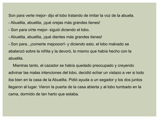 Son para verte mejor- dijo el lobo tratando de imitar la voz de la abuela.
- Abuelita, abuelita, ¡qué orejas más grandes tienes!
- Son para oírte mejor- siguió diciendo el lobo.
- Abuelita, abuelita, ¡qué dientes más grandes tienes!
- Son para...¡comerte mejoooor!- y diciendo esto, el lobo malvado se
abalanzó sobre la niñita y la devoró, lo mismo que había hecho con la
abuelita.
  Mientras tanto, el cazador se había quedado preocupado y creyendo
adivinar las malas intenciones del lobo, decidió echar un vistazo a ver si todo
iba bien en la casa de la Abuelita. Pidió ayuda a un segador y los dos juntos
llegaron al lugar. Vieron la puerta de la casa abierta y al lobo tumbado en la
cama, dormido de tan harto que estaba.
 
