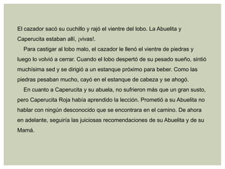 El cazador sacó su cuchillo y rajó el vientre del lobo. La Abuelita y
Caperucita estaban allí, ¡vivas!.
  Para castigar al lobo malo, el cazador le llenó el vientre de piedras y
luego lo volvió a cerrar. Cuando el lobo despertó de su pesado sueño, sintió
muchísima sed y se dirigió a un estanque próximo para beber. Como las
piedras pesaban mucho, cayó en el estanque de cabeza y se ahogó.
  En cuanto a Caperucita y su abuela, no sufrieron más que un gran susto,
pero Caperucita Roja había aprendido la lección. Prometió a su Abuelita no
hablar con ningún desconocido que se encontrara en el camino. De ahora
en adelante, seguiría las juiciosas recomendaciones de su Abuelita y de su
Mamá.
 