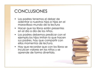 CONCLUSIONES Los padres tenemos el deber de adentrar a nuestros hijos e hijas en el maravilloso mundo de la lectura Hacer que los libros estén presentes en el día a día de los niños. Los padres debemos predicar con el ejemplo,los hijos imitan lo que hacen sus padres, hay que compartir con ellos momentos de lectura. Hay que recordar que con los libros se inculcan valores en los niños y se aprende de forma divertida. 