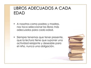 LIBROS ADECUADOS A CADA EDAD A nosotros como padres y madres, nos toca seleccionar los libros más adecuados para cada edad. Siempre tenemos que tener presente, que la lectura tiene que suponer una actividad relajante y deseable para el niño, nunca una obligación. 