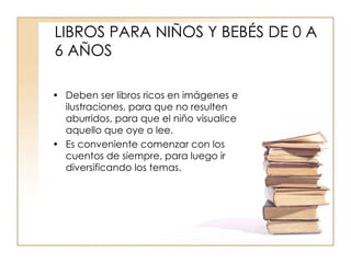 LIBROS PARA NIÑOS Y BEBÉS DE 0 A 6 AÑOS Deben ser libros ricos en imágenes e ilustraciones, para que no resulten aburridos, para que el niño visualice aquello que oye o lee. Es conveniente comenzar con los cuentos de siempre, para luego ir diversificando los temas. 
