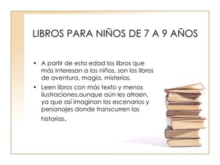 LIBROS PARA NIÑOS DE 7 A 9 AÑOS A partir de esta edad los libros que más interesan a los niños, son los libros de aventura, magia, misterios. Leen libros con más texto y menos ilustraciones,aunque aún les atraen, ya que así imaginan los escenarios y personajes donde transcurren las historias . 