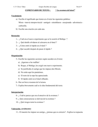 C. P. Álvar Fáñez

Grupos flexibles de Lengua

COMENTARIO DE TEXTO :

Nivel 5º

“ La aventura del túnel”

Vocabulario
a) Escribe el significado que tienen en el texto las siguientes palabras:
Mixto - tranvía interprovincial - santiguó - retemblaron - encajonada - advertencia carbonilla.
b) Escribe una oración con cada una.
Retención
1.- ¿ Cuál era el nuevo experimento que se le ocurrió al Moñigo ?
2.- ¿ Qué detalle olvidaron al colocarse en el túnel ?
3.- ¿ Cómo entró el rápido en el túnel ?
4.- ¿ Qué sucedió después de pasar el rápido ?
Organización
5.- Escribe las siguientes acciones según suceden en el texto:
a) ¡Agarraos a las rodillas!
b) Roque, el Moñigo, les exigió este nuevo experimento.
c) Se justificaba el castigo que les impuso don Moisés.
d) No están aquí los pantalones.
e) El resto de la ropa fue apareciendo.
f) El rápido entró en el túnel silbando.
6.- Haz un breve resumen de la lectura.
7.- Explica brevemente cuál es la idea fundamental del texto.
Interpretación
8.- ¿ Cuál te parece que era el atractivo de la aventura ?
9.- ¿ Qué consecuencias se derivan de la aventura ?
10.- ¿ Qué riesgos tenía la aventura ?
Valoración (oralmente)
11.- El maestro les impuso un castigo, ¿ piensas que es correcto? . Explica tu respuesta.

 