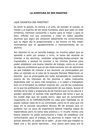 LA AVENTURA DE SER MAESTRO



¿QUE SIGNIFICA SER MAESTRO?

Es tener la pasión, la ciencia y el arte, de esculpir el cuerpo, la
mente y el espíritu de los seres humanos, para que sean un todo
armónico, hermoso consciente y bueno para lo mejor y para el
bien, influido con sus corazones y creer en todos aquellos
alumnos que algún día utilizaran sabiamente los conocimientos
que tu algún día le proporcionaste y así mismo no hay mejor
recompensa que el agradecimiento y reconocimiento de un
alumno.

Ser docente no es un sencillo trabajo, no muchos saben que se
aprende a serlo por ensayo y error, la tarea del docente es
orientar a los alumnos, contestar preguntas,dudas,conocer las
inquietudes, y porque no conocer a los mismos jóvenes para
poder establecer una buena relación de trabajo, como es el caso
de algunos profesores que en las observaciones son de admirarse
ya que trataban de conocer a sus alumnos ,se preocupaban por
ellos un ejemplo es el caso de la escuela Mariano Matamoros un
docente que se preocupaba por estar actualizado en cuestiones
acerca de los intereses de los jóvenes y sabia motivarlos
dejándolos salir un poco más temprano, o si salían o trabajaban
bien en el bimestre no realizar examen etc. una de las cuestiones
en la que los profesores es la preparación de sus clases, buscar el
sentido de la clase y prepararla de tal manera que no los aburra y
puedan aprender el sentido más significativo del tema o que se
les quede algo que les pueda servir, algo que es sumamente
importante es la COMUNICACIÓN sin esta gran habilidad no se
puede realizar nada de lo ya comentado ,como es el caso que me
paso en la escuela secundaria técnica 90 de amozoc que un
profesor con un poco de experiencia laboral impartía clases de
matemáticas pero no tenia esta práctica y ni mucho menos una
buena relación no podía comunicarse o tratar de establecer una
comunicación para el trabajo, los alumnos lo tratan mal no le
ponían atención, se salían de el salón ,el por más que trataba no
daba una y les ponía ejercicios , muy pocos pero poca era la
 