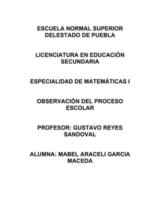 ESCUELA NORMAL SUPERIOR
    DELESTADO DE PUEBLA


 LICENCIATURA EN EDUCACIÓN
         SECUNDARIA


ESPECIALIDAD DE MATEMÁTICAS I


 OBSERVACIÓN DEL PROCESO
        ESCOLAR


  PROFESOR: GUSTAVO REYES
         SANDOVAL


ALUMNA: MABEL ARACELI GARCIA
          MACEDA
 