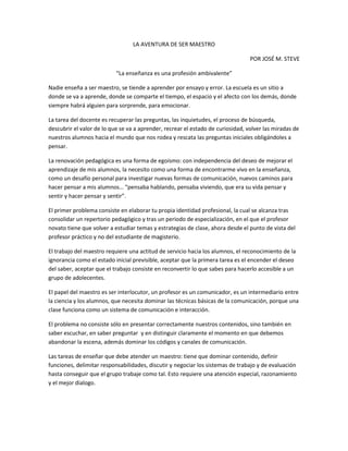 LA AVENTURA DE SER MAESTRO<br />POR JOSÉ M. STEVE<br />“La enseñanza es una profesión ambivalente”<br />Nadie enseña a ser maestro, se tiende a aprender por ensayo y error. La escuela es un sitio a donde se va a aprende, donde se comparte el tiempo, el espacio y el afecto con los demás, donde siempre habrá alguien para sorprende, para emocionar.<br />La tarea del docente es recuperar las preguntas, las inquietudes, el proceso de búsqueda, descubrir el valor de lo que se va a aprender, recrear el estado de curiosidad, volver las miradas de nuestros alumnos hacia el mundo que nos rodea y rescata las preguntas iniciales obligándoles a pensar.  <br />La renovación pedagógica es una forma de egoísmo: con independencia del deseo de mejorar el aprendizaje de mis alumnos, la necesito como una forma de encontrarme vivo en la enseñanza, como un desafío personal para investigar nuevas formas de comunicación, nuevos caminos para hacer pensar a mis alumnos… “pensaba hablando, pensaba viviendo, que era su vida pensar y sentir y hacer pensar y sentir”.<br />El primer problema consiste en elaborar tu propia identidad profesional, la cual se alcanza tras consolidar un repertorio pedagógico y tras un periodo de especialización, en el que el profesor novato tiene que volver a estudiar temas y estrategias de clase, ahora desde el punto de vista del profesor práctico y no del estudiante de magisterio.<br />El trabajo del maestro requiere una actitud de servicio hacia los alumnos, el reconocimiento de la ignorancia como el estado inicial previsible, aceptar que la primera tarea es el encender el deseo del saber, aceptar que el trabajo consiste en reconvertir lo que sabes para hacerlo accesible a un grupo de adolecentes. <br />El papel del maestro es ser interlocutor, un profesor es un comunicador, es un intermediario entre la ciencia y los alumnos, que necesita dominar las técnicas básicas de la comunicación, porque una clase funciona como un sistema de comunicación e interacción.<br />El problema no consiste sólo en presentar correctamente nuestros contenidos, sino también en saber escuchar, en saber preguntar  y en distinguir claramente el momento en que debemos abandonar la escena, además dominar los códigos y canales de comunicación.<br />Las tareas de enseñar que debe atender un maestro: tiene que dominar contenido, definir funciones, delimitar responsabilidades, discutir y negociar los sistemas de trabajo y de evaluación hasta conseguir que el grupo trabaje como tal. Esto requiere una atención especial, razonamiento y el mejor dialogo.<br />Es posible que mucha gente piense que ser profesor no es algo socialmente relevante, pues nuestra sociedad solo valora el poder y el dinero; pero a mí me queda el desafío del saber y la pasión por comunicarlo.<br />