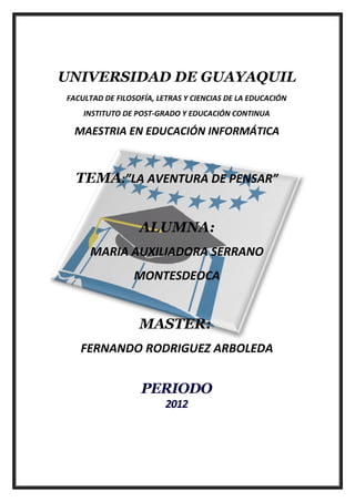 UNIVERSIDAD DE GUAYAQUIL
FACULTAD DE FILOSOFÍA, LETRAS Y CIENCIAS DE LA EDUCACIÓN
    INSTITUTO DE POST-GRADO Y EDUCACIÓN CONTINUA

  MAESTRIA EN EDUCACIÓN INFORMÁTICA



  TEMA:”LA AVENTURA DE PENSAR”


                  ALUMNA:
      MARIA AUXILIADORA SERRANO
                 MONTESDEOCA


                  MASTER:
   FERNANDO RODRIGUEZ ARBOLEDA


                  PERIODO
                         2012
 