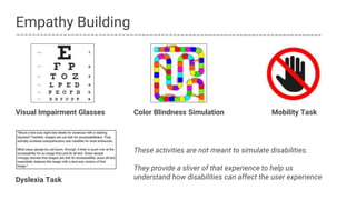 Dyslexia Task
Empathy Building
Visual Impairment Glasses Mobility TaskColor Blindness Simulation
These activities are not meant to simulate disabilities.
They provide a sliver of that experience to help us
understand how disabilities can affect the user experience
 